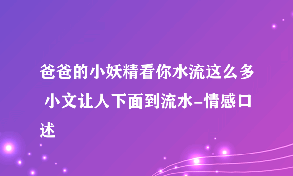 爸爸的小妖精看你水流这么多 小文让人下面到流水-情感口述