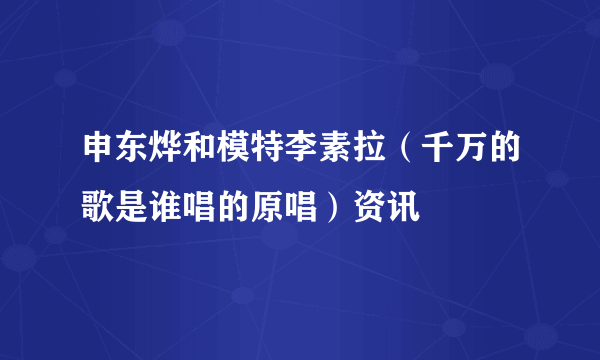 申东烨和模特李素拉（千万的歌是谁唱的原唱）资讯