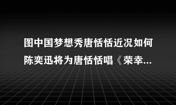 图中国梦想秀唐恬恬近况如何陈奕迅将为唐恬恬唱《荣幸》_戏剧