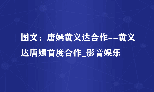 图文：唐嫣黄义达合作--黄义达唐嫣首度合作_影音娱乐