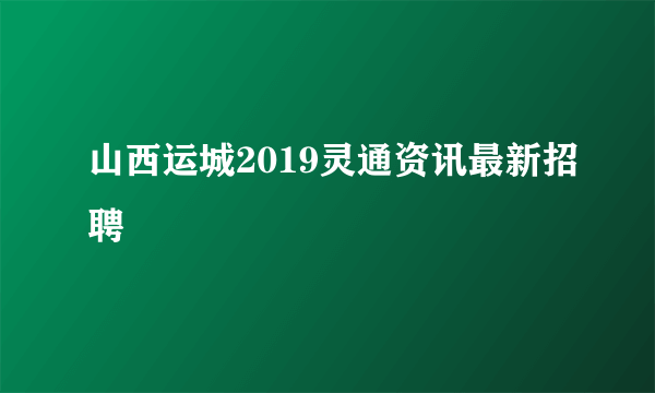 山西运城2019灵通资讯最新招聘