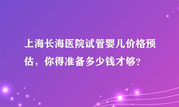 上海长海医院试管婴儿价格预估，你得准备多少钱才够？