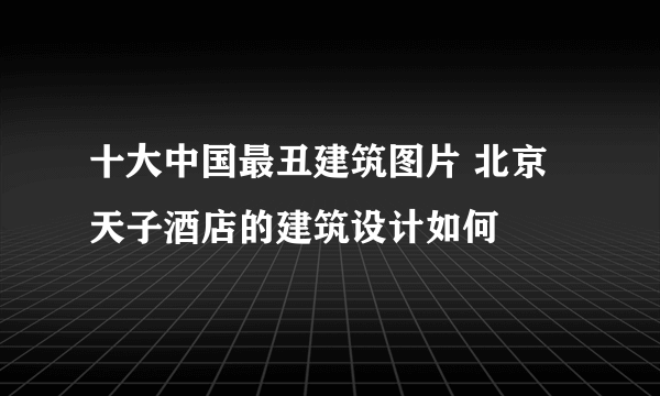 十大中国最丑建筑图片 北京天子酒店的建筑设计如何