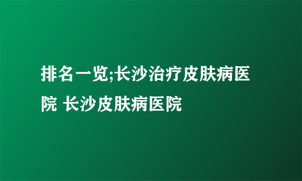 排名一览;长沙治疗皮肤病医院 长沙皮肤病医院 