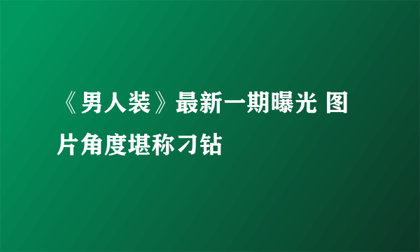 《男人装》最新一期曝光 图片角度堪称刁钻