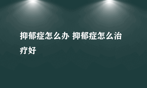 抑郁症怎么办 抑郁症怎么治疗好