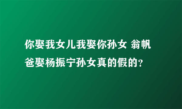 你娶我女儿我娶你孙女 翁帆爸娶杨振宁孙女真的假的？