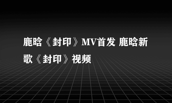 鹿晗《封印》MV首发 鹿晗新歌《封印》视频