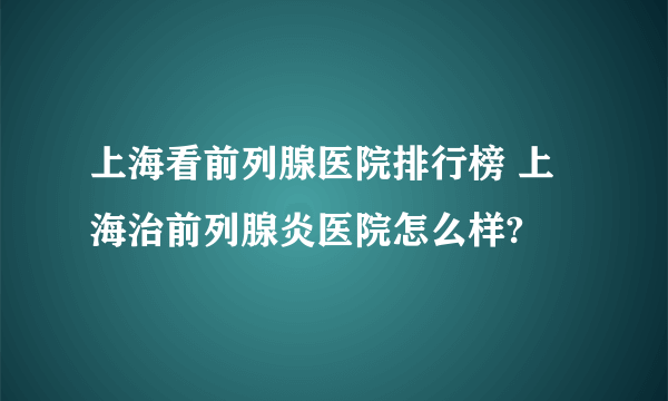 上海看前列腺医院排行榜 上海治前列腺炎医院怎么样?