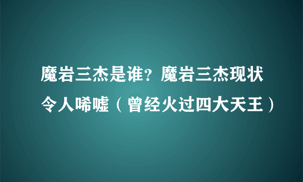 魔岩三杰是谁？魔岩三杰现状令人唏嘘（曾经火过四大天王）