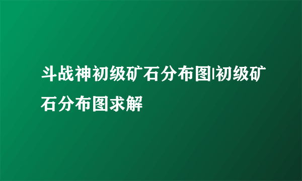 斗战神初级矿石分布图|初级矿石分布图求解