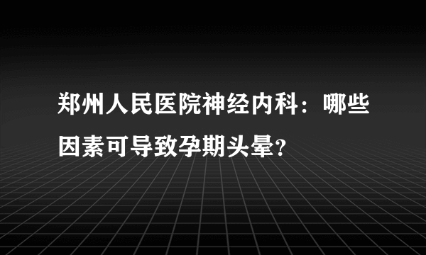 郑州人民医院神经内科：哪些因素可导致孕期头晕？