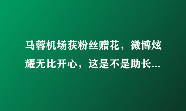 马蓉机场获粉丝赠花，微博炫耀无比开心，这是不是助长歪风邪气？