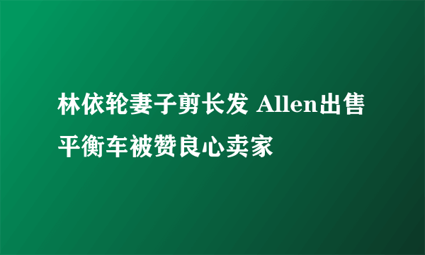 林依轮妻子剪长发 Allen出售平衡车被赞良心卖家