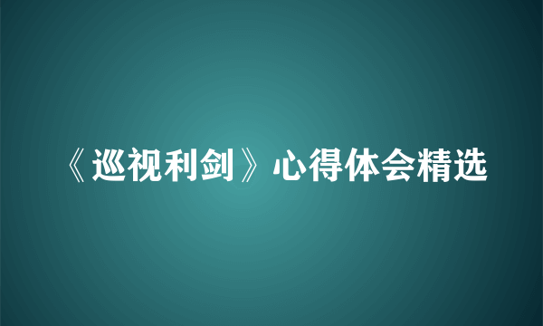 《巡视利剑》心得体会精选