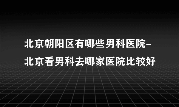 北京朝阳区有哪些男科医院-北京看男科去哪家医院比较好