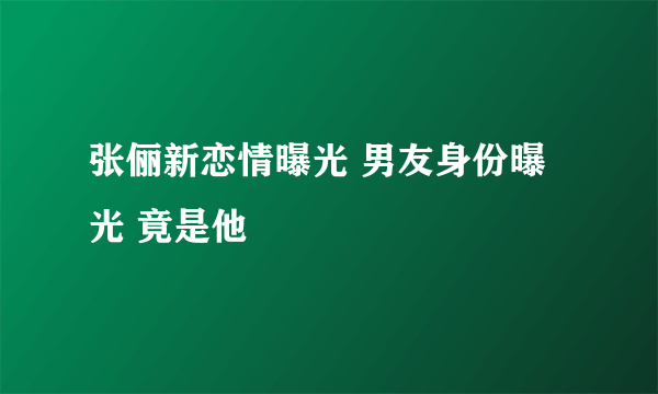 张俪新恋情曝光 男友身份曝光 竟是他