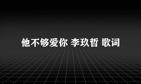 他不够爱你 李玖哲 歌词