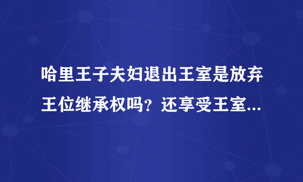 哈里王子夫妇退出王室是放弃王位继承权吗？还享受王室待遇吗？