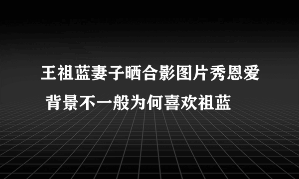 王祖蓝妻子晒合影图片秀恩爱 背景不一般为何喜欢祖蓝