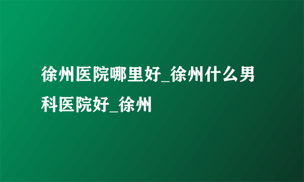 徐州医院哪里好_徐州什么男科医院好_徐州