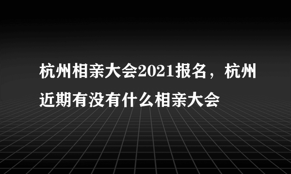 杭州相亲大会2021报名，杭州近期有没有什么相亲大会