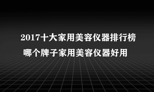 2017十大家用美容仪器排行榜 哪个牌子家用美容仪器好用