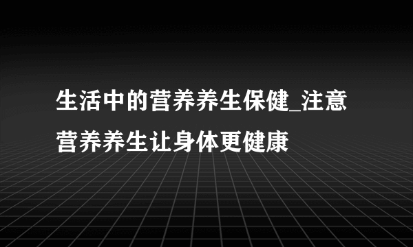 生活中的营养养生保健_注意营养养生让身体更健康