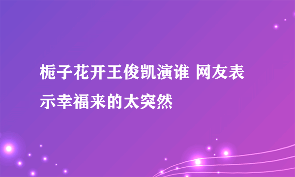 栀子花开王俊凯演谁 网友表示幸福来的太突然