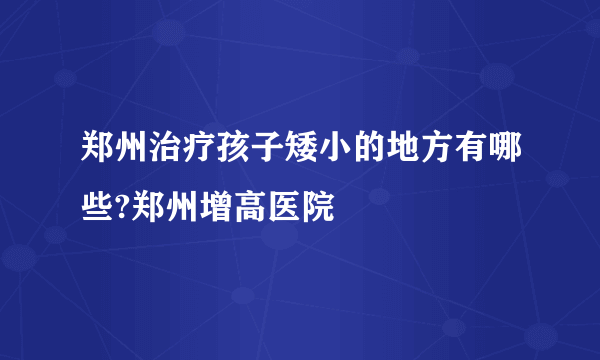 郑州治疗孩子矮小的地方有哪些?郑州增高医院