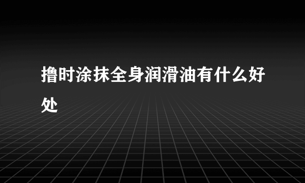 撸时涂抹全身润滑油有什么好处