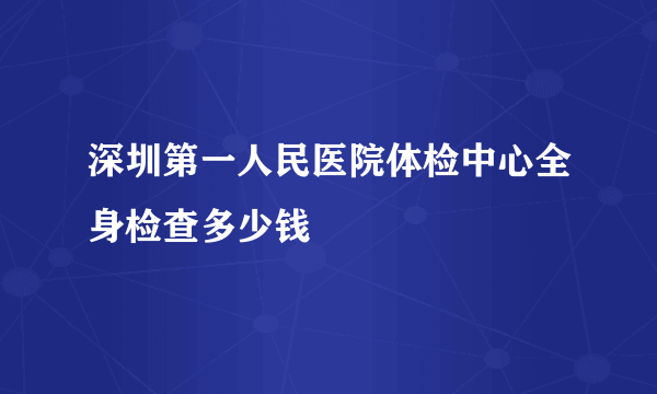 深圳第一人民医院体检中心全身检查多少钱