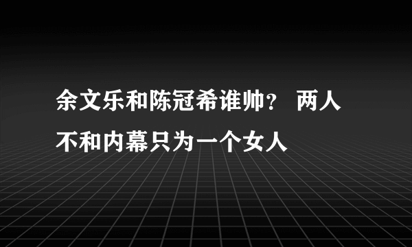 余文乐和陈冠希谁帅？ 两人不和内幕只为一个女人