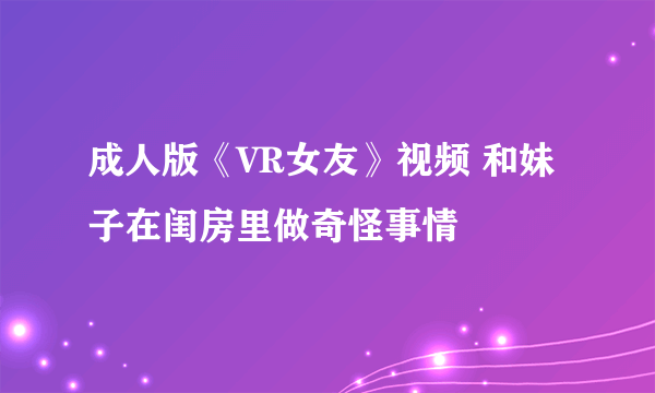 成人版《VR女友》视频 和妹子在闺房里做奇怪事情