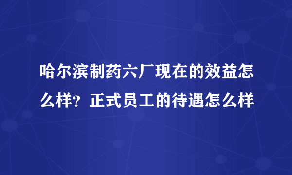 哈尔滨制药六厂现在的效益怎么样？正式员工的待遇怎么样