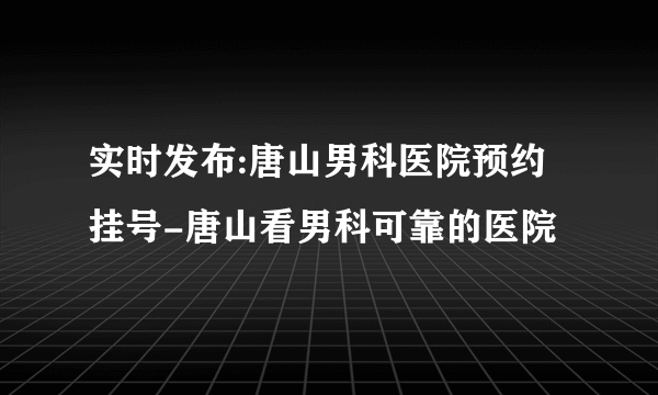 实时发布:唐山男科医院预约挂号-唐山看男科可靠的医院