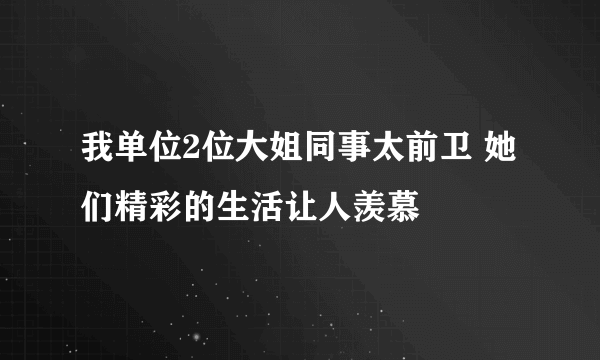 我单位2位大姐同事太前卫 她们精彩的生活让人羡慕