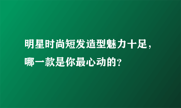 明星时尚短发造型魅力十足，哪一款是你最心动的？