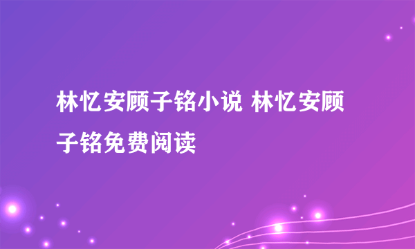 林忆安顾子铭小说 林忆安顾子铭免费阅读