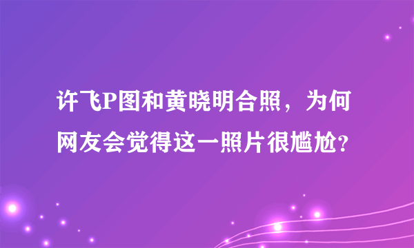 许飞P图和黄晓明合照，为何网友会觉得这一照片很尴尬？