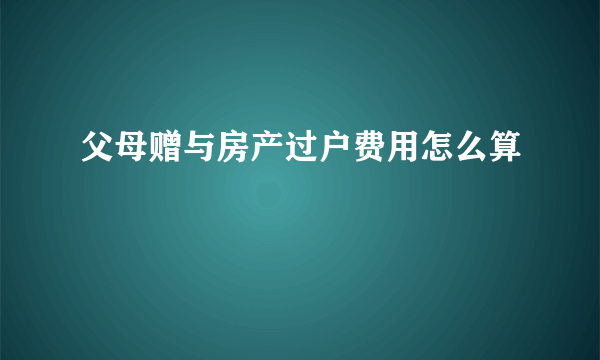 父母赠与房产过户费用怎么算