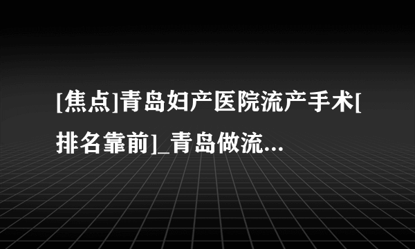 [焦点]青岛妇产医院流产手术[排名靠前]_青岛做流产哪个医院好[推荐排名榜单]！