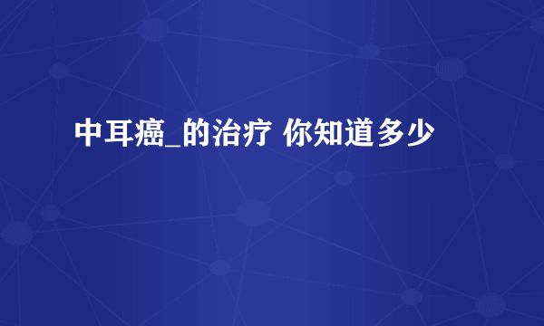 中耳癌_的治疗 你知道多少