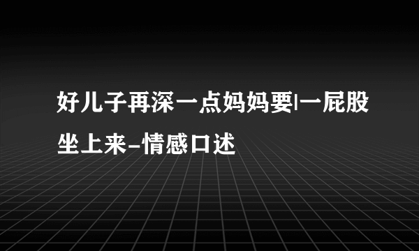 好儿子再深一点妈妈要|一屁股坐上来-情感口述