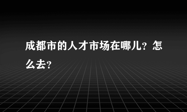 成都市的人才市场在哪儿？怎么去？