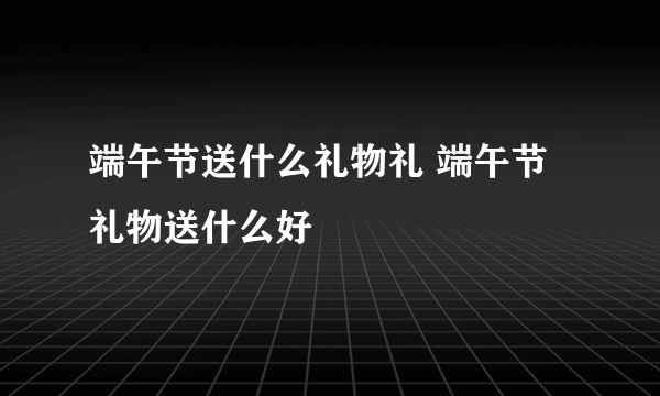 端午节送什么礼物礼 端午节礼物送什么好