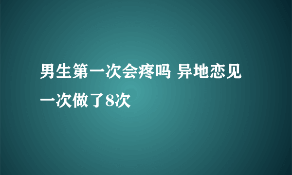 男生第一次会疼吗 异地恋见一次做了8次