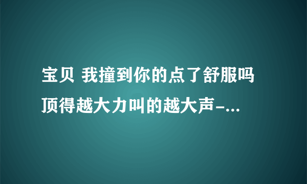 宝贝 我撞到你的点了舒服吗 顶得越大力叫的越大声-情感口述