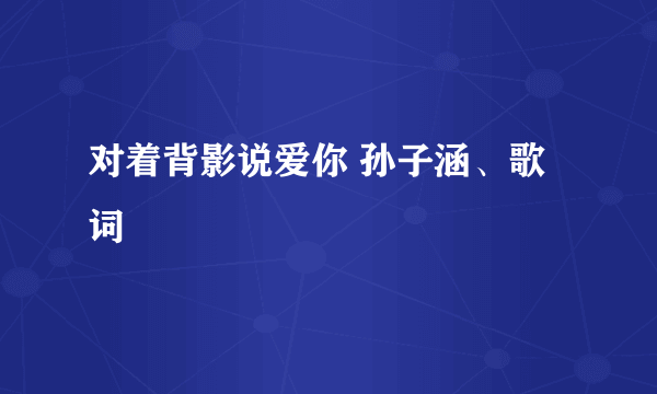 对着背影说爱你 孙子涵、歌词