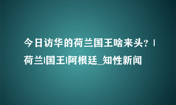 今日访华的荷兰国王啥来头？|荷兰|国王|阿根廷_知性新闻